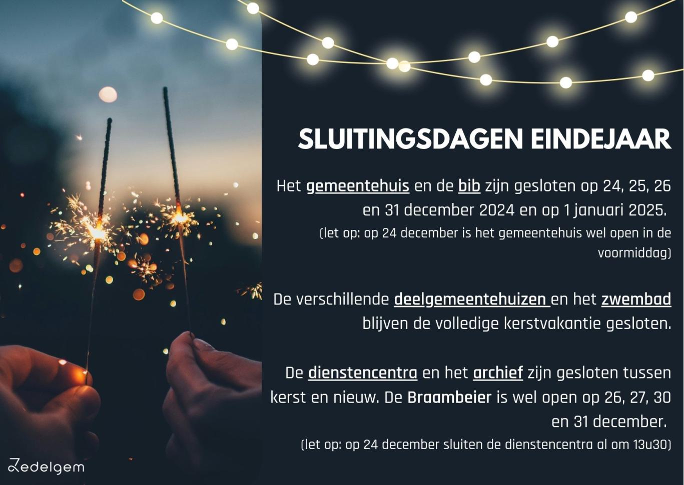 SLUITINGSDAGEN EINDEJAAR  Het gemeentehuis en de bib zijn gesloten op 24, 25, 26 en 31 december 2024 en op 1 januari 2025.  (let op: op 24 december is het gemeentehuis wel open in de voormiddag)  De verschillende deelgemeentehuizen en het zwembad blijven de volledige kerstvakantie gesloten.  De dienstencentra en het archief zijn gesloten tussen kerst en nieuw. De Braambeier is wel open op 26, 27, 30 en 31 december.  (let op: op 24 december sluiten de dienstencentra al om 13u30)